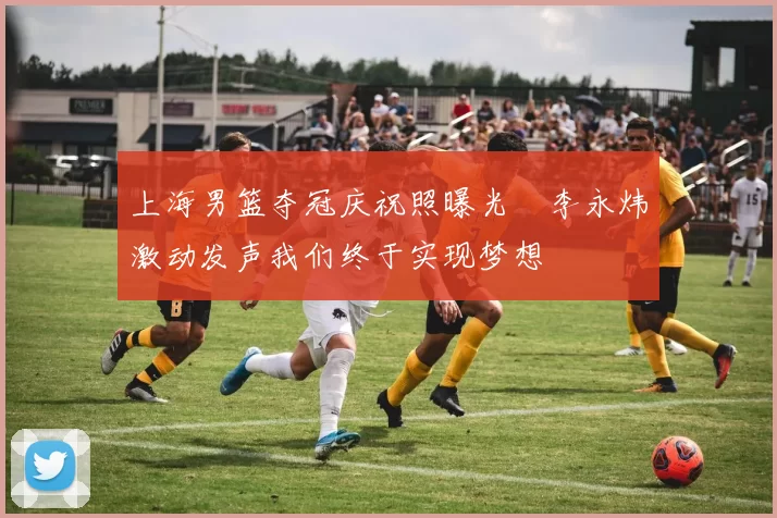 上海男篮夺冠庆祝照曝光偰李永炜激动发声我们终于实现梦想
