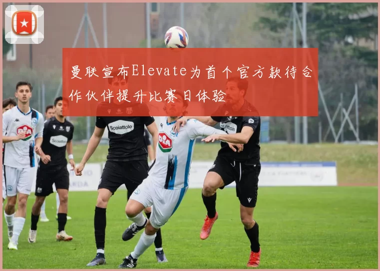 曼联宣布Elevate为首个官方款待合作伙伴提升比赛日体验