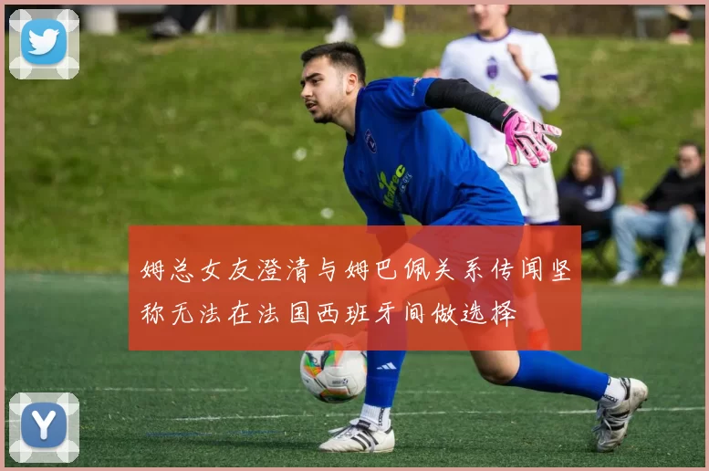 姆总女友澄清与姆巴佩关系传闻坚称无法在法国西班牙间做选择