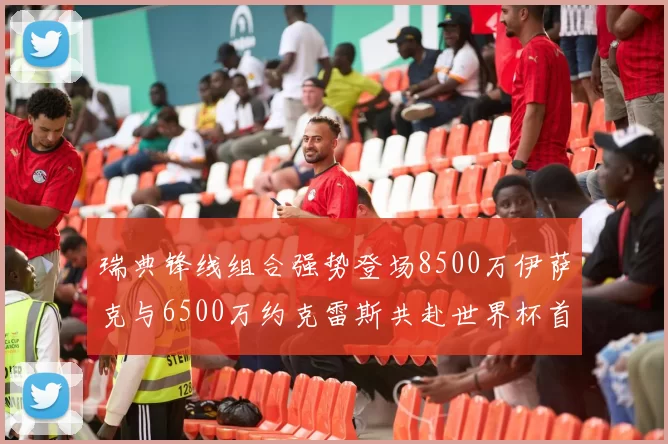 瑞典锋线组合强势登场8500万伊萨克与6500万约克雷斯共赴世界杯首秀