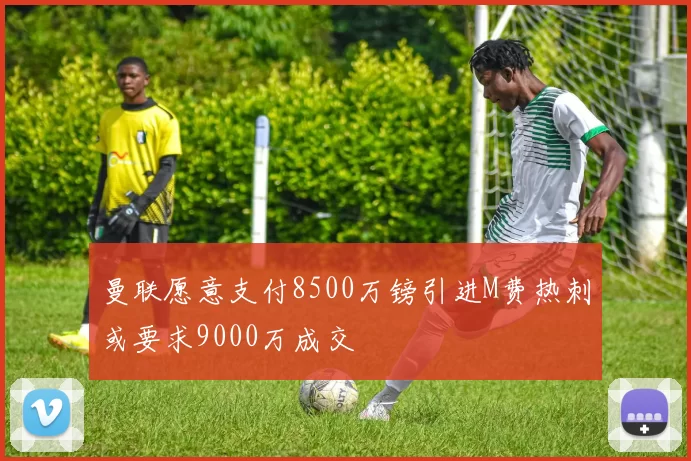 曼联愿意支付8500万镑引进M费热刺或要求9000万成交
