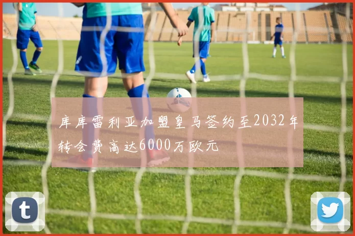 库库雷利亚加盟皇马签约至2032年转会费高达6000万欧元