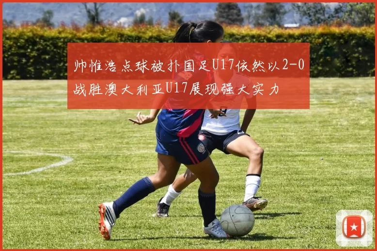 帅惟浩点球被扑国足U17依然以2-0战胜澳大利亚U17展现强大实力