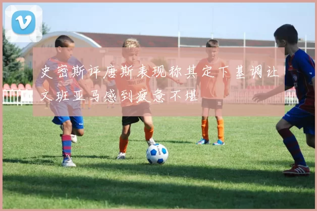 史密斯评唐斯表现称其定下基调让文班亚马感到疲惫不堪
