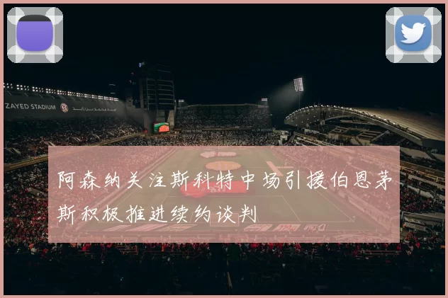 阿森纳关注斯科特中场引援伯恩茅斯积极推进续约谈判