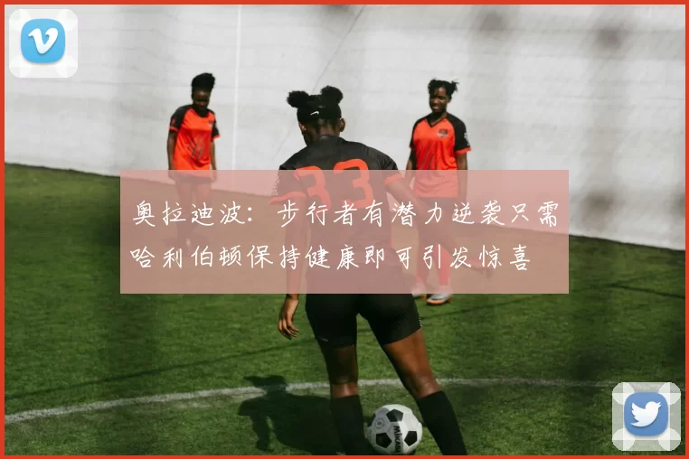 奥拉迪波：步行者有潜力逆袭只需哈利伯顿保持健康即可引发惊喜