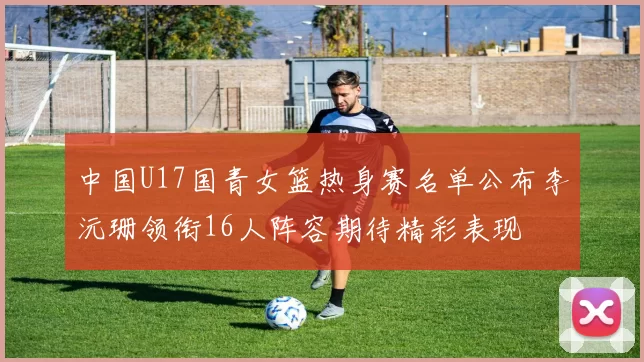 中国U17国青女篮热身赛名单公布李沅珊领衔16人阵容期待精彩表现
