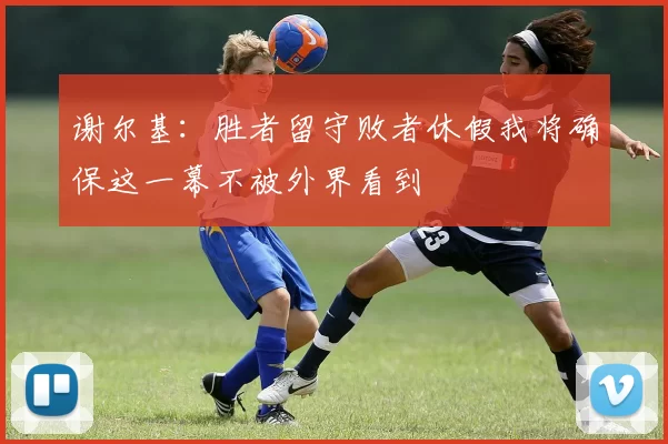 谢尔基：胜者留守败者休假我将确保这一幕不被外界看到