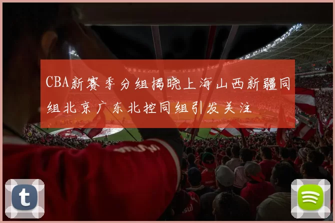 CBA新赛季分组揭晓上海山西新疆同组北京广东北控同组引发关注