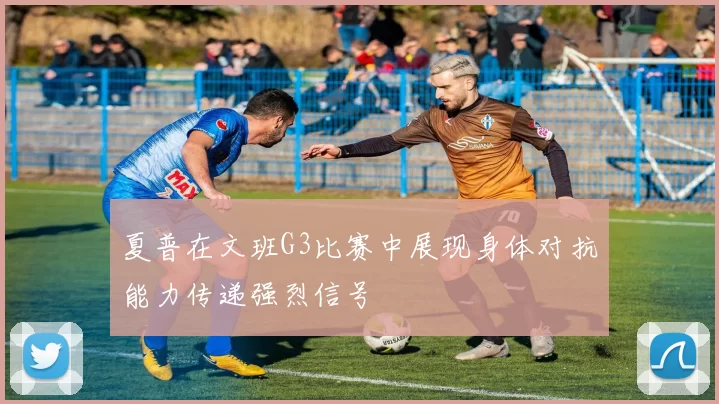 夏普在文班G3比赛中展现身体对抗能力传递强烈信号