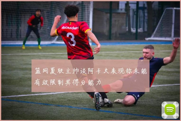 篮网夏联主帅谈阿卡夫表现称未能有效限制其得分能力