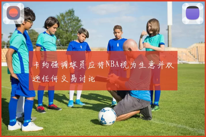 卡约强调球员应将NBA视为生意并欢迎任何交易讨论