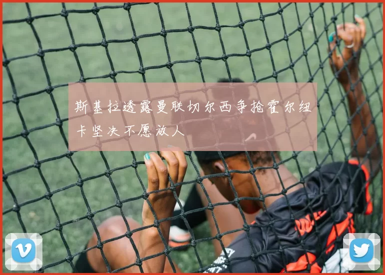 斯基拉透露曼联切尔西争抢霍尔纽卡坚决不愿放人